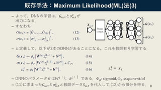 8
既存手法：Maximum Likelihood(ML)法(3)
– よって、DNNの学習は、𝐺ω,τとσω.τ
2 が
出力になる．
– すなわち
– と定義して、以下が3本のDNNがあることになる。これを教師有り学習する．
– DNNのパラメータθは𝑊(・)，𝑏(・）である．Φ 𝑔: sigmoid, Φσ: 𝑒𝑥𝑝𝑜𝑛𝑒𝑛𝑡𝑖𝑎𝑙
– (11)に求まった𝐺ω,τとσω.τ
2 と教師データ𝑆ω,τ を代入して,(12)から微分を得る．
𝑧τ
1 = 𝑥τ
 