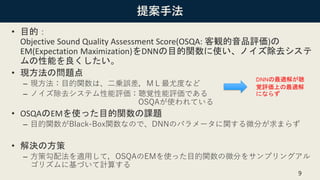 提案手法
• 目的：
Objective Sound Quality Assessment Score(OSQA: 客観的音品評価)の
EM(Expectation Maximization)をDNNの目的関数に使い、ノイズ除去システ
ムの性能を良くしたい。
• 現方法の問題点
– 現方法：目的関数は、二乗誤差，ＭＬ最尤度など
– ノイズ除去システム性能評価：聴覚性能評価である
OSQAが使われている
• OSQAのEMを使った目的関数の課題
– 目的関数がBlack-Box関数なので、DNNのパラメータに関する微分が求まらず
• 解決の方策
– 方策勾配法を適用して，OSQAのEMを使った目的関数の微分をサンプリングアル
ゴリズムに基づいて計算する
9
DNNの最適解が聴
覚評価上の最適解
にならず
 