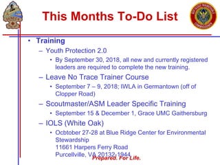 Prepared. For Life.
This Months To-Do List
• Training
– Youth Protection 2.0
• By September 30, 2018, all new and currently registered
leaders are required to complete the new training.
– Leave No Trace Trainer Course
• September 7 – 9, 2018; IWLA in Germantown (off of
Clopper Road)
– Scoutmaster/ASM Leader Specific Training
• September 15 & December 1, Grace UMC Gaithersburg
– IOLS (White Oak)
• Ocbtober 27-28 at Blue Ridge Center for Environmental
Stewardship
11661 Harpers Ferry Road
Purcellville, VA 20132-1944
 