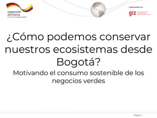 Página 1
Implementado por
¿Cómo podemos conservar
nuestros ecosistemas desde
Bogotá?
Motivando el consumo sostenible de los
negocios verdes
 