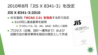 JIS X 8341-3:2010
 W3C勧告「WCAG 2.0」を包含する形で改定
▲ 61の同じ達成基準を採用
 3つのレベル（A、AA、AAA）も同じく採用
 プロセス（企画、設計～運用まで）および
試験方法の要求事項を独自の規定として作成
2010年8月「JIS X 8341-3」を改定
 