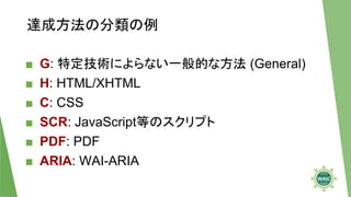 達成方法の分類の例
■ G: 特定技術によらない一般的な方法 (General)
■ H: HTML/XHTML
■ C: CSS
■ SCR: JavaScript等のスクリプト
■ PDF: PDF
■ ARIA: WAI-ARIA
 