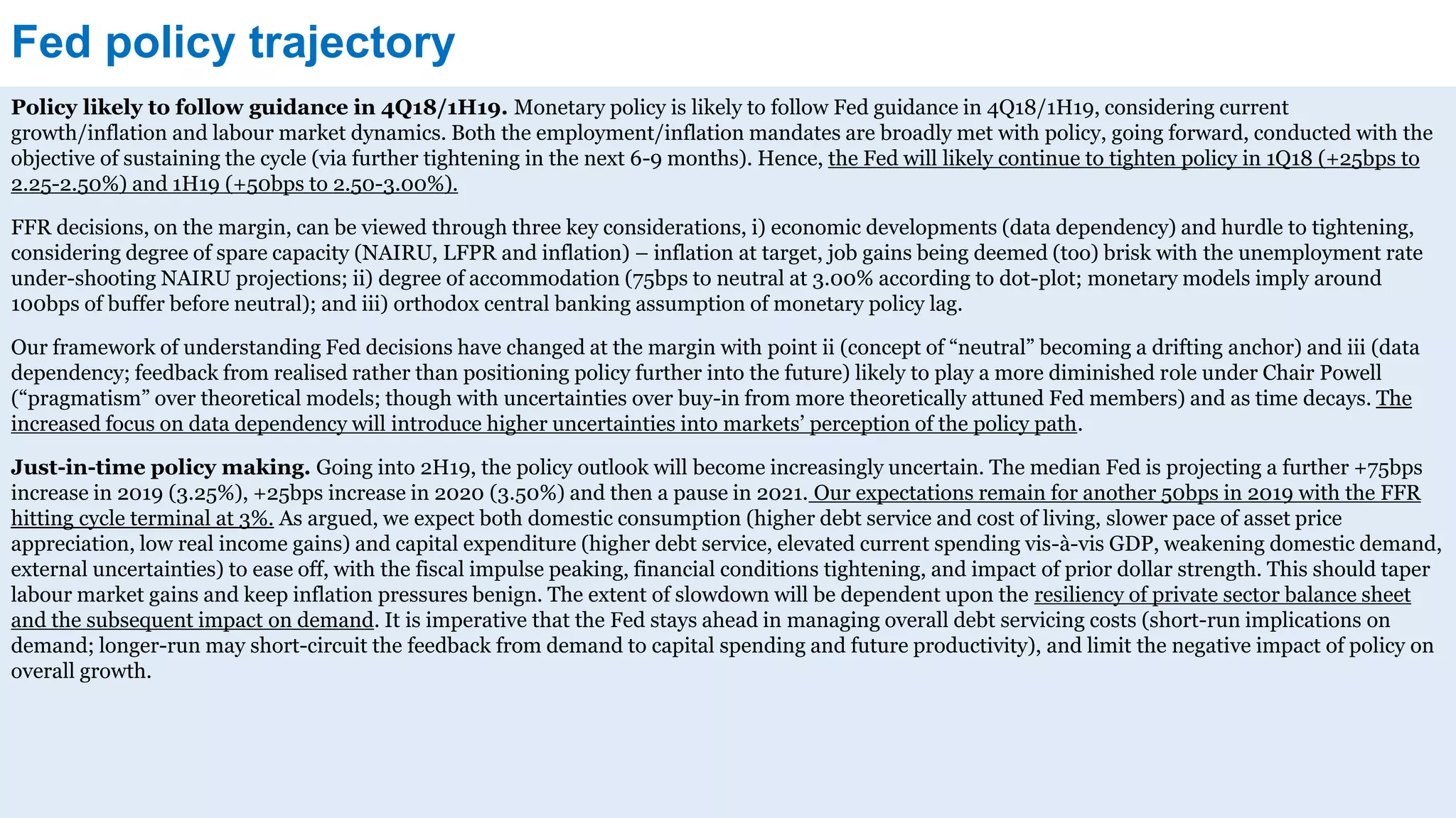 Fed policy trajectory
Policy likely to follow guidance in 4Q18/1H19. Monetary policy is likely to follow Fed guidance in 4Q18/1H19, considering current
growth/inflation and labour market dynamics. Both the employment/inflation mandates are broadly met with policy, going forward, conducted with the
objective of sustaining the cycle (via further tightening in the next 6-9 months). Hence, the Fed will likely continue to tighten policy in 1Q18 (+25bps to
2.25-2.50%) and 1H19 (+50bps to 2.50-3.00%).
FFR decisions, on the margin, can be viewed through three key considerations, i) economic developments (data dependency) and hurdle to tightening,
considering degree of spare capacity (NAIRU, LFPR and inflation) – inflation at target, job gains being deemed (too) brisk with the unemployment rate
under-shooting NAIRU projections; ii) degree of accommodation (75bps to neutral at 3.00% according to dot-plot; monetary models imply around
100bps of buffer before neutral); and iii) orthodox central banking assumption of monetary policy lag.
Our framework of understanding Fed decisions have changed at the margin with point ii (concept of “neutral” becoming a drifting anchor) and iii (data
dependency; feedback from realised rather than positioning policy further into the future) likely to play a more diminished role under Chair Powell
(“pragmatism” over theoretical models; though with uncertainties over buy-in from more theoretically attuned Fed members) and as time decays. The
increased focus on data dependency will introduce higher uncertainties into markets’ perception of the policy path.
Just-in-time policy making. Going into 2H19, the policy outlook will become increasingly uncertain. The median Fed is projecting a further +75bps
increase in 2019 (3.25%), +25bps increase in 2020 (3.50%) and then a pause in 2021. Our expectations remain for another 50bps in 2019 with the FFR
hitting cycle terminal at 3%. As argued, we expect both domestic consumption (higher debt service and cost of living, slower pace of asset price
appreciation, low real income gains) and capital expenditure (higher debt service, elevated current spending vis-à-vis GDP, weakening domestic demand,
external uncertainties) to ease off, with the fiscal impulse peaking, financial conditions tightening, and impact of prior dollar strength. This should taper
labour market gains and keep inflation pressures benign. The extent of slowdown will be dependent upon the resiliency of private sector balance sheet
and the subsequent impact on demand. It is imperative that the Fed stays ahead in managing overall debt servicing costs (short-run implications on
demand; longer-run may short-circuit the feedback from demand to capital spending and future productivity), and limit the negative impact of policy on
overall growth.
 