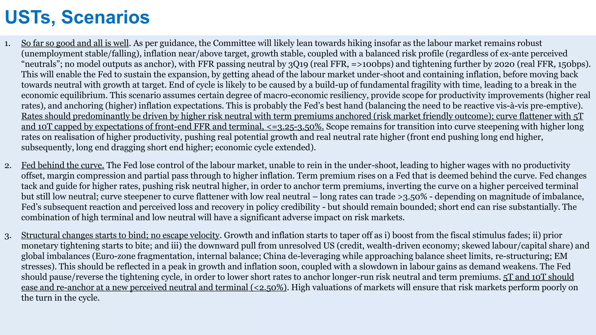 USTs, Scenarios
1. So far so good and all is well. As per guidance, the Committee will likely lean towards hiking insofar as the labour market remains robust
(unemployment stable/falling), inflation near/above target, growth stable, coupled with a balanced risk profile (regardless of ex-ante perceived
“neutrals”; no model outputs as anchor), with FFR passing neutral by 3Q19 (real FFR, =>100bps) and tightening further by 2020 (real FFR, 150bps).
This will enable the Fed to sustain the expansion, by getting ahead of the labour market under-shoot and containing inflation, before moving back
towards neutral with growth at target. End of cycle is likely to be caused by a build-up of fundamental fragility with time, leading to a break in the
economic equilibrium. This scenario assumes certain degree of macro-economic resiliency, provide scope for productivity improvements (higher real
rates), and anchoring (higher) inflation expectations. This is probably the Fed’s best hand (balancing the need to be reactive vis-à-vis pre-emptive).
Rates should predominantly be driven by higher risk neutral with term premiums anchored (risk market friendly outcome); curve flattener with 5T
and 10T capped by expectations of front-end FFR and terminal, <=3.25-3.50%. Scope remains for transition into curve steepening with higher long
rates on realisation of higher productivity, pushing real potential growth and real neutral rate higher (front end pushing long end higher,
subsequently, long end dragging short end higher; economic cycle extended).
2. Fed behind the curve. The Fed lose control of the labour market, unable to rein in the under-shoot, leading to higher wages with no productivity
offset, margin compression and partial pass through to higher inflation. Term premium rises on a Fed that is deemed behind the curve. Fed changes
tack and guide for higher rates, pushing risk neutral higher, in order to anchor term premiums, inverting the curve on a higher perceived terminal
but still low neutral; curve steepener to curve flattener with low real neutral – long rates can trade >3.50% - depending on magnitude of imbalance,
Fed’s subsequent reaction and perceived loss and recovery in policy credibility - but should remain bounded; short end can rise substantially. The
combination of high terminal and low neutral will have a significant adverse impact on risk markets.
3. Structural changes starts to bind; no escape velocity. Growth and inflation starts to taper off as i) boost from the fiscal stimulus fades; ii) prior
monetary tightening starts to bite; and iii) the downward pull from unresolved US (credit, wealth-driven economy; skewed labour/capital share) and
global imbalances (Euro-zone fragmentation, internal balance; China de-leveraging while approaching balance sheet limits, re-structuring; EM
stresses). This should be reflected in a peak in growth and inflation soon, coupled with a slowdown in labour gains as demand weakens. The Fed
should pause/reverse the tightening cycle, in order to lower short rates to anchor longer-run risk neutral and term premiums. 5T and 10T should
ease and re-anchor at a new perceived neutral and terminal (<2.50%). High valuations of markets will ensure that risk markets perform poorly on
the turn in the cycle.
 