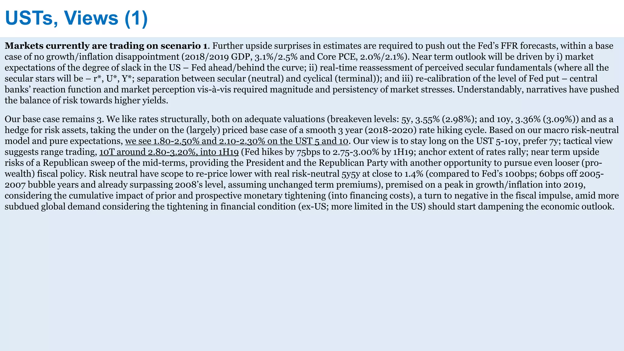 USTs, Views (1)
Markets currently are trading on scenario 1. Further upside surprises in estimates are required to push out the Fed’s FFR forecasts, within a base
case of no growth/inflation disappointment (2018/2019 GDP, 3.1%/2.5% and Core PCE, 2.0%/2.1%). Near term outlook will be driven by i) market
expectations of the degree of slack in the US – Fed ahead/behind the curve; ii) real-time reassessment of perceived secular fundamentals (where all the
secular stars will be – r*, U*, Y*; separation between secular (neutral) and cyclical (terminal)); and iii) re-calibration of the level of Fed put – central
banks’ reaction function and market perception vis-à-vis required magnitude and persistency of market stresses. Understandably, narratives have pushed
the balance of risk towards higher yields.
Our base case remains 3. We like rates structurally, both on adequate valuations (breakeven levels: 5y, 3.55% (2.98%); and 10y, 3.36% (3.09%)) and as a
hedge for risk assets, taking the under on the (largely) priced base case of a smooth 3 year (2018-2020) rate hiking cycle. Based on our macro risk-neutral
model and pure expectations, we see 1.80-2.50% and 2.10-2.30% on the UST 5 and 10. Our view is to stay long on the UST 5-10y, prefer 7y; tactical view
suggests range trading, 10T around 2.80-3.20%, into 1H19 (Fed hikes by 75bps to 2.75-3.00% by 1H19; anchor extent of rates rally; near term upside
risks of a Republican sweep of the mid-terms, providing the President and the Republican Party with another opportunity to pursue even looser (pro-
wealth) fiscal policy. Risk neutral have scope to re-price lower with real risk-neutral 5y5y at close to 1.4% (compared to Fed’s 100bps; 60bps off 2005-
2007 bubble years and already surpassing 2008’s level, assuming unchanged term premiums), premised on a peak in growth/inflation into 2019,
considering the cumulative impact of prior and prospective monetary tightening (into financing costs), a turn to negative in the fiscal impulse, amid more
subdued global demand considering the tightening in financial condition (ex-US; more limited in the US) should start dampening the economic outlook.
 