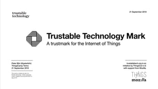 Trustable Technology Mark
A trustmark for the Internet of Things
21 September 2018
Peter Bihr (@peterbihr)
ThingsCamp Torino
21 September 2018
This work is created as part of a
Mozilla Fellowship. Unless otherwise
noted, Creative Commons BY-SA 4.0.
Sep 2018
trustabletech.org is an  
initiative by ThingsCon e.V.  
with support from Mozilla.
 