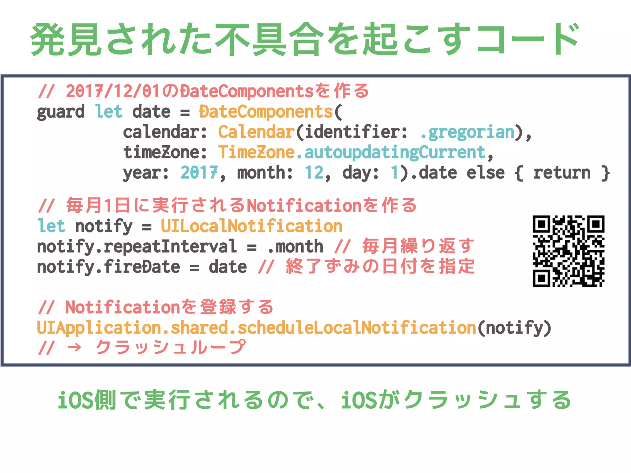 発見された不具合を起こすコード1
// 2017/12/01のDateComponentsを作る
guard let date = DateComponents(
calendar: Calendar(identifier: .gregorian),
timeZone: TimeZone.autoupdatingCurrent,
year: 2017, month: 12, day: 1).date else { return }
// 毎月1日に実行されるNotificationを作る
let notify = UILocalNotification()
notify.repeatInterval = .month // 毎月繰り返す
notify.fireDate = date // 終了ずみの日付を指定
// Notificationを登録する
UIApplication.shared.scheduleLocalNotification(notify)
// → クラッシュループ
iOS側で実行されるので、iOSがクラッシュする
 