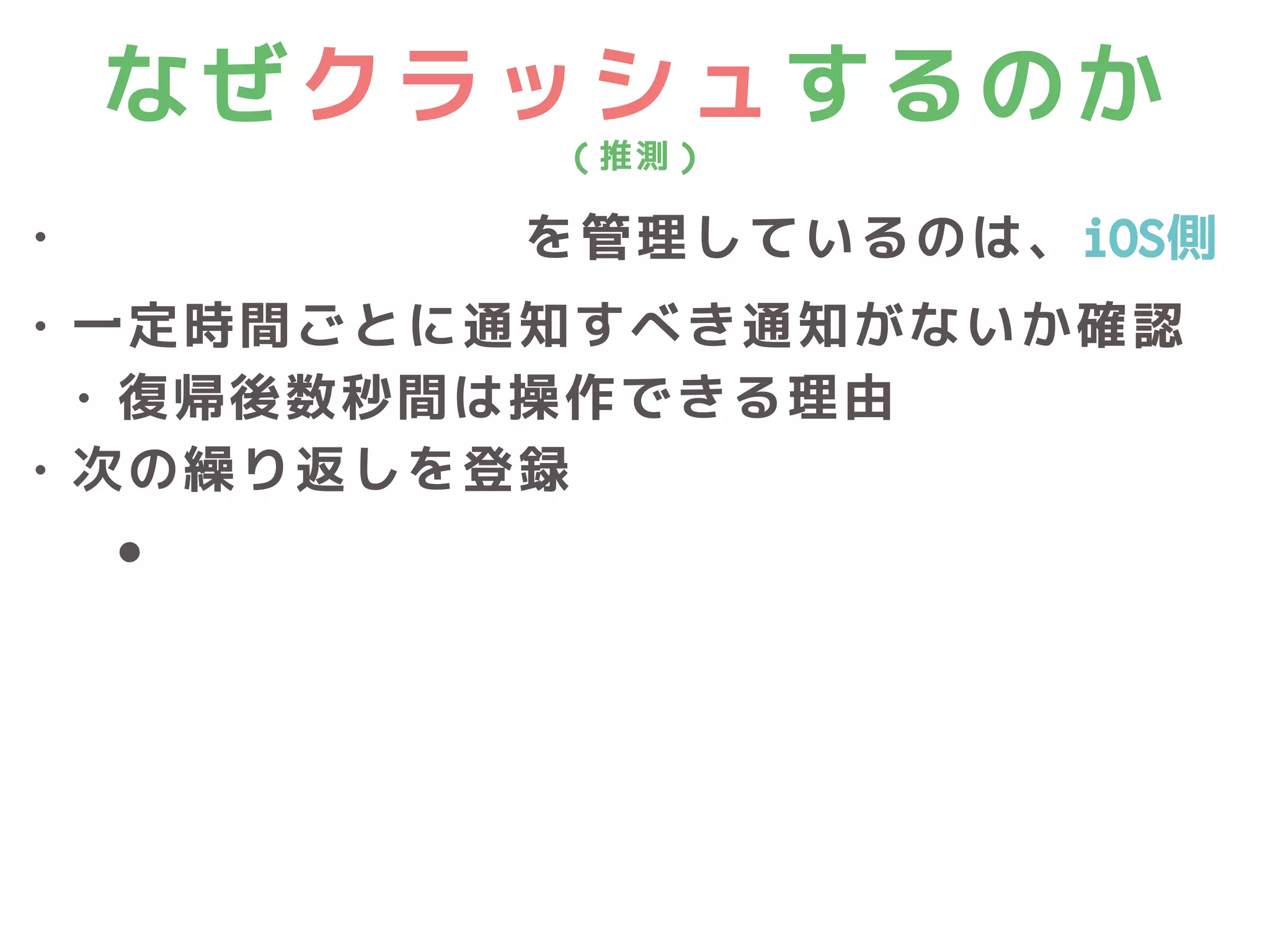 なぜクラッシュするのか
（推測）
• Local Notificationを管理しているのは、iOS側
• 一定時間ごとに通知すべき通知がないか確認
• 復帰後数秒間は操作できる理由
• 次の繰り返しを登録
• nextTriggerDate()
 
