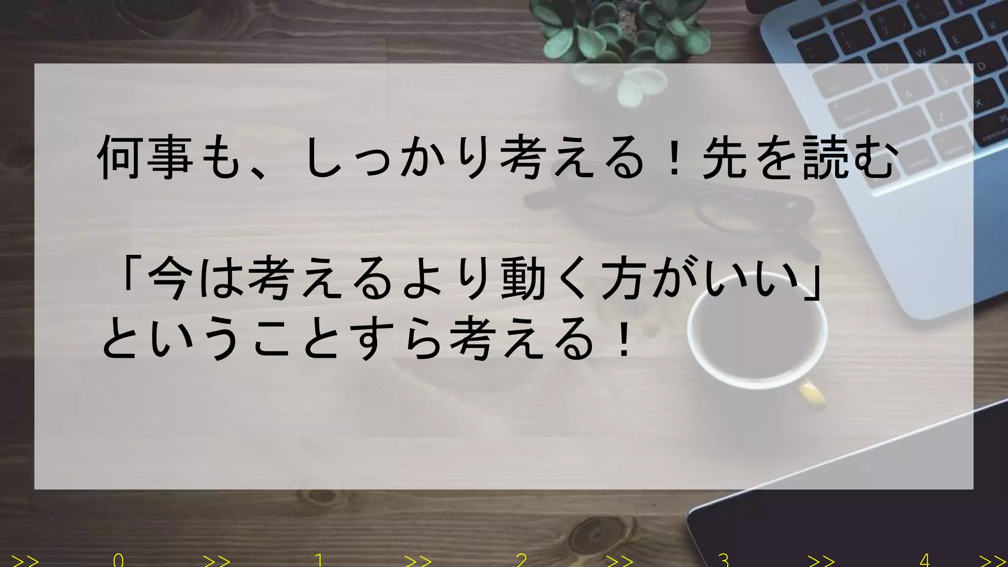 何事も、しっかり考える！先を読む
「今は考えるより動く方がいい」
ということすら考える！
 