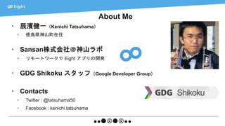 About Me
• 辰濱健一（Kenichi Tatsuhama）
• 徳島県神山町在住
• Sansan株式会社＠神山ラボ
• リモートワークで Eight アプリの開発
• GDG Shikoku スタッフ（Google Developer Group）
• Contacts
• Twitter : @tatsuhama50
• Facebook : kenichi.tatsuhama
 