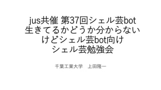 jus共催 第37回シェル芸bot
生きてるかどうか分からない
けどシェル芸bot向け
シェル芸勉強会
千葉工業大学 上田隆一
 