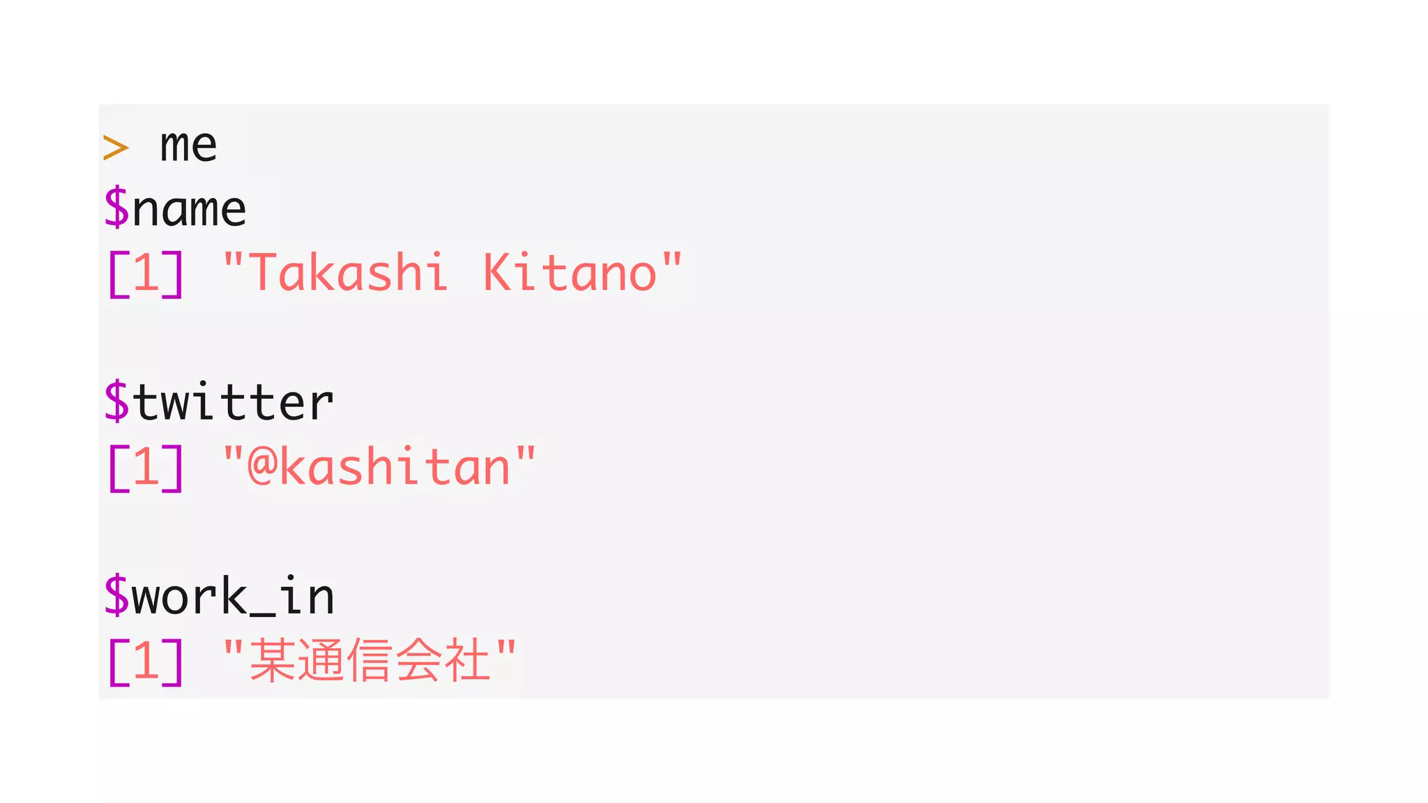 > me
$name
[1] "Takashi Kitano"
$twitter
[1] "@kashitan"
$work_in
[1] " "
 