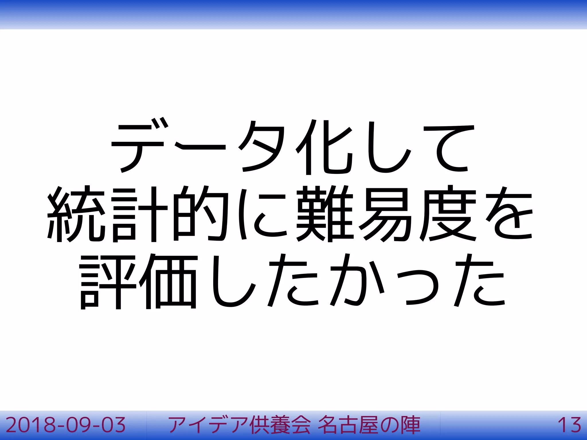 データ化して
統計的に難易度を
評価したかった
2018-09-03 アイデア供養会 名古屋の陣 13
 