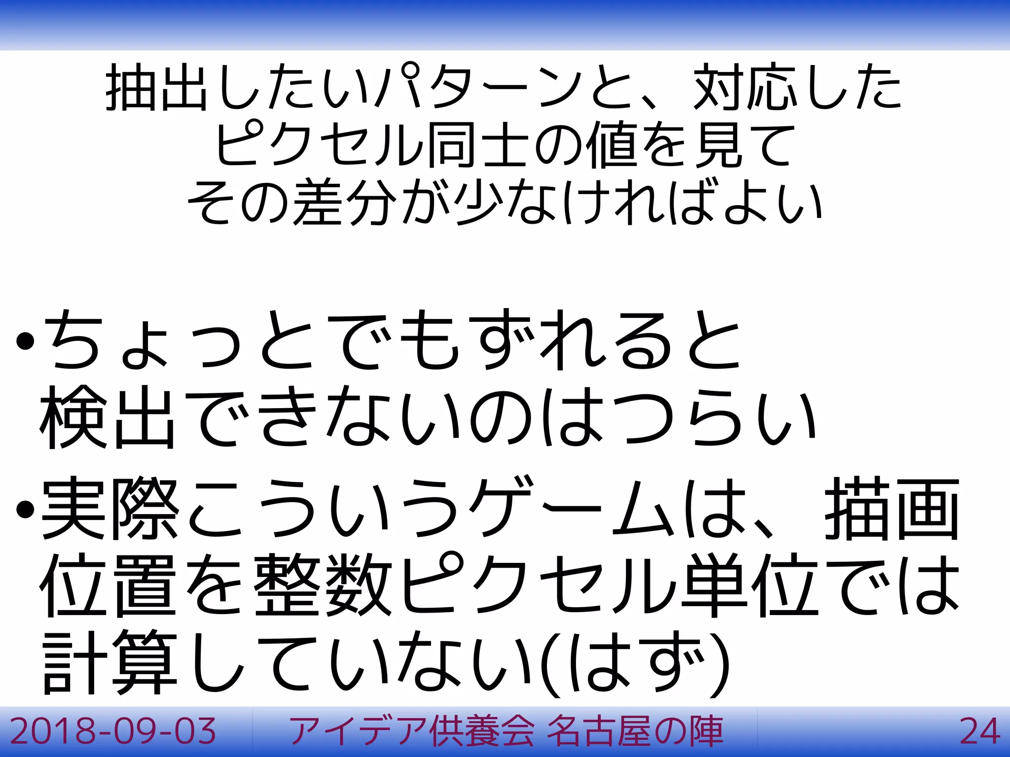 抽出したいパターンと、対応した
ピクセル同士の値を見て
その差分が少なければよい
•ちょっとでもずれると
検出できないのはつらい
•実際こういうゲームは、描画
位置を整数ピクセル単位では
計算していない(はず)
2018-09-03 アイデア供養会 名古屋の陣 24
 