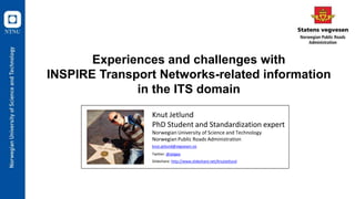 Experiences and challenges with
INSPIRE Transport Networks-related information
in the ITS domain
1
Knut Jetlund
PhD Student and Standardization expert
Norwegian University of Science and Technology
Norwegian Public Roads Administration
knut.jetlund@vegvesen.no
Twitter: @Jetgeo
Slideshare: http://www.slideshare.net/KnutJetlund
 