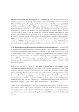 Promoting Research and Development in Thai Industry. NSTDA implements several
incentive programs to promote R&D investment in the private sector. For the Innovation
List, NSTDA committee has approved 136 innovations and 105 of these were published
in the Innovation List. A total of 385 projects were certified for 300% R&D tax exemption
program with the total value of 1,299 million baht. The flat-rate 30,000 baht technology
disclosure fee program has attracted 306 applications for technology license. Startup
Voucher program has allocated 60 million baht fund to 82 business operators to be used
towards marketing activities, resulting in an 80 million baht earning made by those
businesses. The Innovation Technology Assistance Program (ITAP) has supported 1,551
SMEs in Thailand. Under ITAP, it was estimated that for every baht invested by the
company, a 7.64 baht impact was generated to the economy. And lastly, NSTDA testing
centers and labs have performed over 43,000 tests, worth more than 115 million baht.
STI Human Resource Development and Public Communications. A total of 730
scholarships have been granted to develop students and science professionals to boost the
quality and quantity of manpower in science, technology and innovation. Activities such
as youth camps, science contests and competitions have been organized to promote science
learning and stimulate interest in science and technology among young minds. In addition,
the TAIST-Tokyo Tech engineering graduate program has produced 280 graduates since
its inception. These graduates are equipped with skills and knowledge to help drive Thai
innovative industry.
In addition, NSTDA was proud to contribute to the success of our tenants in the
Thailand Science Park. Our highly successful tenants include Gravitech (Thailand) that
incubates electronic startups for the design and development of electronic circuits; CDIP
(Thailand) that performs contract research and development in food supplements; Green
Innovative Biotechnology engaging in research and development of products for agricultural
application with an emphasis on the use of natural products in place of chemical pesticides
and antibiotics; and Haydale Technologies (Thailand) manufacturing the world’s first
transparent graphene conductive ink under the brand name “PHENE Plus”.
These are just some examples of our work derived from collaborative effort of NSTDA
staff and our partner organizations. Our goal is to develop innovations that will improve
the quality of life of Thai people and enhance competitiveness of our agricultural,
manufacturing and service sectors in the global market and drive the nation into Thailand
4.0 era.
 