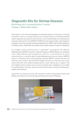 National Science and Technology Development Agency16
Diagnostic Kits for Shrimp Diseases
Minimizing risk, increasing farmers’ income,
making 1- billion-baht impact
Screening for viral or bacterial pathogens in shrimp broodstock or seed prior to releasing
into ponds is vital as it can hep minimize risk in shrimp farming. Conventional methods
require equipment and experts to detect diseases, not to mention high costs and being time
consuming. Researchers from BIOTEC-NSTDA have developed simple, rapid diagnostic
techniques using loop-mediated isothermal amplification (LAMP) to detect shrimp pathogens,
with high accuracy.Additionally, the methods do not require experts nor expensive equipment.
An example of these detection kits is “Amp-Gold”, developed by Dr. Wansika
Kiatpathomchai, BIOTEC researcher.Amp-Gold employs LAMPtechnique in combination
with a DNA-labelled gold nanoparticle probe for visual detection of Vibrio
parahaemolyticus, a causative agent of acute hepatopancreatic necrosis disease (AHPND)
which is a component cause of early mortality syndrome (EMS) in shrimp. This device is
100 times more sensitive than the PCR technique and takes less than one hour to give
results. Red color in the solution indicates positive result; whereas grey is negative. The
test is highly specific and does not cross-react with other types of pathogens. It is suitable
for small hatcheries and farms, and can be used with all stages of shrimp, including eggs,
nauplii and broodstock.
Amp-Gold was honored with the 2017 Invention Award in Agricultural Science and
Biology (Excellent Level) from the National Research Council of Thailand.
 