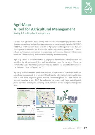 Annual Report 2017 17
Agri-Map:
A Tool for Agricultural Management
Saving 1.3 million baht in expenses
Thailand is an agricultural-based country with vast land dedicated to agricultural activities.
However, agricultural land needs proper management to maximize its benefits. NECTEC-
NSTDA, in collaboration with the Ministry of Agriculture and Cooperatives and the Land
Development Department, has developed a tool for agricultural management. This tool
collects and processes complex sets of geographical and economic data to provide accurate
results for farmers in every dimension and covering the entire country.
Agri-Map Online is a web-based GIS (Geographic Information System) tool that can
provide a list of recommended as well as substitute crops for the area. Users can
conveniently access the online system anywhere and anytime. The system has been accessed
110,000 times (as of 26 October 2017).
Agri-Map Mobile is a mobile application designed to improve users’experience in efficient
agricultural management. It covers useful land-specific information for crop cultivation
such as soil, water, irrigation system, weather, commodity prices, etc., both current and
forecast. Launched in May 2017, the application can be accessed via an android mobile
phone anywhere and anytime, covering all 76 provinces and the Bangkok Metropolitan
Area.
 