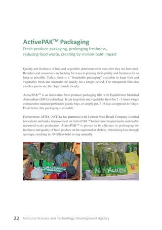 National Science and Technology Development Agency22
ActivePAKTM
Packaging
Fresh produce packaging, prolonging freshness,
reducing food waste, creating 92-million-baht impact
Quality and freshness of fruit and vegetables deteriorate over time after they are harvested.
Retailers and consumers are looking for ways to prolong their quality and freshness for as
long as possible. Today, there is a “breathable packaging” available to keep fruit and
vegetables fresh and maintain the quality for a longer period. The transparent film also
enables you to see the object inside clearly.
ActivePAKTM
is an innovative fresh produce packaging film with Equilibrium Modified
Atmosphere (EMA) technology. It can keep fruit and vegetables fresh for 2 - 5 times longer
compared to standard perforated plastic bags, or simply put, 7 - 8 days as opposed to 3 days.
Even better, this packaging is reusable.
Furthermore, MTEC-NSTDA has partnered with Central Food Retail Company Limited
to evaluate and make improvement onActivePAKTM
to meet user requirements and enable
industrial-scale production. ActivePAKTM
is proven to be effective in prolonging the
freshness and quality of fresh produce on the supermarket shelves, minimizing loss through
spoilage, resulting in 10-billion-baht saving annually.
 