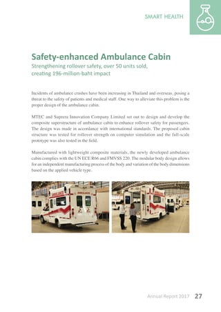 Annual Report 2017 27
Safety-enhanced Ambulance Cabin
Strengthening rollover safety, over 50 units sold,
creating 196-million-baht impact
Incidents of ambulance crashes have been increasing in Thailand and overseas, posing a
threat to the safety of patients and medical staff. One way to alleviate this problem is the
proper design of the ambulance cabin.
MTEC and Suprera Innovation Company Limited set out to design and develop the
composite superstructure of ambulance cabin to enhance rollover safety for passengers.
The design was made in accordance with international standards. The proposed cabin
structure was tested for rollover strength on computer simulation and the full-scale
prototype was also tested in the field.
Manufactured with lightweight composite materials, the newly developed ambulance
cabin complies with the UN ECE R66 and FMVSS 220. The modular body design allows
for an independent manufacturing process of the body and variation of the body dimensions
based on the applied vehicle type.
 
