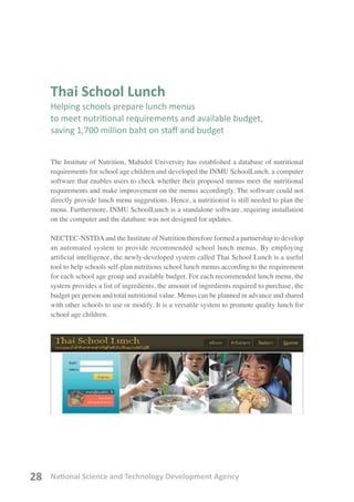 National Science and Technology Development Agency28
Thai School Lunch
Helping schools prepare lunch menus
to meet nutritional requirements and available budget,
saving 1,700 million baht on staff and budget
The Institute of Nutrition, Mahidol University has established a database of nutritional
requirements for school age children and developed the INMU SchoolLunch, a computer
software that enables users to check whether their proposed menus meet the nutritional
requirements and make improvement on the menus accordingly. The software could not
directly provide lunch menu suggestions. Hence, a nutritionist is still needed to plan the
menu. Furthermore, INMU SchoolLunch is a standalone software, requiring installation
on the computer and the database was not designed for updates.
NECTEC-NSTDAand the Institute of Nutrition therefore formed a partnership to develop
an automated system to provide recommended school lunch menus. By employing
artificial intelligence, the newly-developed system called Thai School Lunch is a useful
tool to help schools self-plan nutritious school lunch menus according to the requirement
for each school age group and available budget. For each recommended lunch menu, the
system provides a list of ingredients, the amount of ingredients required to purchase, the
budget per person and total nutritional value. Menus can be planned in advance and shared
with other schools to use or modify. It is a versatile system to promote quality lunch for
school age children.
 