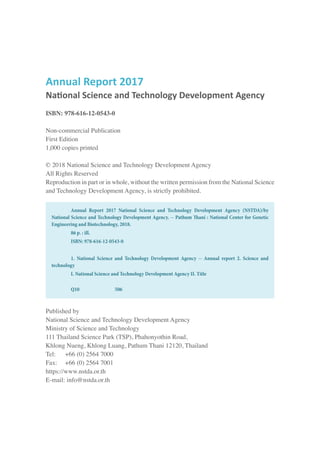 Annual Report 2017
National Science and Technology Development Agency
ISBN: 978-616-12-0543-0
Non-commercial Publication
First Edition
1,000 copies printed
© 2018 National Science and Technology Development Agency
All Rights Reserved
Reproduction in part or in whole, without the written permission from the National Science
and Technology Development Agency, is strictly prohibited.
Published by
National Science and Technology Development Agency
Ministry of Science and Technology
111 Thailand Science Park (TSP), Phahonyothin Road,
Khlong Nueng, Khlong Luang, Pathum Thani 12120, Thailand
Tel:	 +66 (0) 2564 7000
Fax: 	 +66 (0) 2564 7001
https://www.nstda.or.th
E-mail: info@nstda.or.th
	 Annual Report 2017 National Science and Technology Development Agency (NSTDA)/by
National Science and Technology Development Agency. -- Pathum Thani : National Center for Genetic
Engineering and Biotechnology, 2018.
	 86 p. : ill.
	 ISBN: 978-616-12-0543-0
	 1. National Science and Technology Development Agency -- Annual report 2. Science and
technology
	 I. National Science and Technology Development Agency II. Title
	 Q10		 506
 
