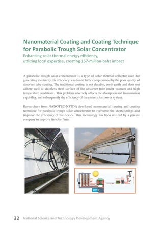 National Science and Technology Development Agency32
Nanomaterial Coating and Coating Technique
for Parabolic Trough Solar Concentrator
Enhancing solar thermal energy efficiency,
utilizing local expertise, creating 157-million-baht impact
A parabolic trough solar concentrator is a type of solar thermal collector used for
generating electricity. Its efficiency was found to be compromised by the poor quality of
absorber tube coating. The traditional coating is not durable, peels easily and does not
adhere well to stainless steel surface of the absorber tube under vacuum and high
temperature conditions. This problem adversely affects the absorption and transmission
capability, and subsequently the efficiency of the entire solar power system.
Researchers from NANOTEC-NSTDA developed nanomaterial coating and coating
technique for parabolic trough solar concentrator to overcome the shortcomings and
improve the efficiency of the device. This technology has been utilized by a private
company to improve its solar farm.
 