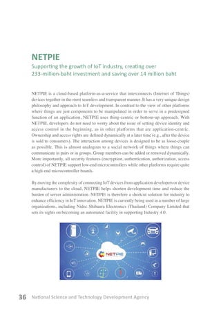 National Science and Technology Development Agency36
NETPIE
Supporting the growth of IoT industry, creating over
233-million-baht investment and saving over 14 million baht
NETPIE is a cloud-based platform-as-a-service that interconnects (Internet of Things)
devices together in the most seamless and transparent manner. It has a very unique design
philosophy and approach to IoT development. In contrast to the view of other platforms
where things are just components to be manipulated in order to serve in a predesigned
function of an application, NETPIE uses thing-centric or bottom-up approach. With
NETPIE, developers do not need to worry about the issue of setting device identity and
access control in the beginning, as in other platforms that are application-centric.
Ownership and access rights are defined dynamically at a later time (e.g., after the device
is sold to consumers). The interaction among devices is designed to be as loose-couple
as possible. This is almost analogous to a social network of things where things can
communicate in pairs or in groups. Group members can be added or removed dynamically.
More importantly, all security features (encryption, authentication, authorization, access
control) of NETPIE support low-end microcontrollers while other platforms require quite
a high-end microcontroller boards.
By moving the complexity of connecting IoT devices from application developers or device
manufacturers to the cloud, NETPIE helps shorten development time and reduce the
burden of server administration. NETPIE is therefore a shortcut solution for industry to
enhance efficiency in IoT innovation. NETPIE is currently being used in a number of large
organizations, including Nidec Shibaura Electronics (Thailand) Company Limited that
sets its sights on becoming an automated facility in supporting Industry 4.0.
 