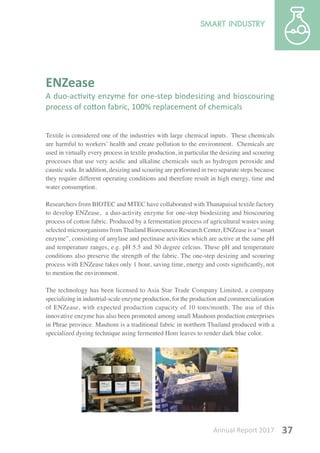 Annual Report 2017 37
ENZease
A duo-activity enzyme for one-step biodesizing and bioscouring
process of cotton fabric, 100% replacement of chemicals
Textile is considered one of the industries with large chemical inputs. These chemicals
are harmful to workers’ health and create pollution to the environment. Chemicals are
used in virtually every process in textile production, in particular the desizing and scouring
processes that use very acidic and alkaline chemicals such as hydrogen peroxide and
caustic soda. In addition, desizing and scouring are performed in two separate steps because
they require different operating conditions and therefore result in high energy, time and
water consumption.
Researchers from BIOTEC and MTEC have collaborated with Thanapaisal textile factory
to develop ENZease, a duo-activity enzyme for one-step biodesizing and bioscouring
process of cotton fabric. Produced by a fermentation process of agricultural wastes using
selected microorganisms from Thailand Bioresource Research Center, ENZease is a “smart
enzyme”, consisting of amylase and pectinase activities which are active at the same pH
and temperature ranges, e.g. pH 5.5 and 50 degree celcius. These pH and temperature
conditions also preserve the strength of the fabric. The one-step desizing and scouring
process with ENZease takes only 1 hour, saving time, energy and costs significantly, not
to mention the environment.
The technology has been licensed to Asia Star Trade Company Limited, a company
specializing in industrial-scale enzyme production, for the production and commercialization
of ENZease, with expected production capacity of 10 tons/month. The use of this
innovative enzyme has also been promoted among small Mauhom production enterprises
in Phrae province. Mauhom is a traditional fabric in northern Thailand produced with a
specialized dyeing technique using fermented Hom leaves to render dark blue color.
 