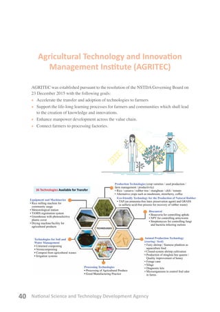National Science and Technology Development Agency40
Agricultural Technology and Innovation
Management Institute (AGRITEC)
AGRITEC was established pursuant to the resolution of the NSTDA Governing Board on
23 December 2015 with the following goals:
• 	Accelerate the transfer and adoption of technologies to farmers
• 	Support the life-long learning processes for farmers and communities which shall lead
to the creation of knowledge and innovations.
• 	Enhance manpower development across the value chain.
• 	Connect farmers to processing factories.
36 Technologies Available for Transfer
Equipment and Machineries
• Rice milling machine for
	 community usage
• Meteorological station
• TAMIS registration system
•	Greenhouse with photoselective
plastic cover
• Drying machine/facility for
	 agricultural products
Technologies for Soil and
Water Management
•	Unturned composting
•	Vermicomposting
•	Compost from agricultural wastes
•	Irrigation systems
Processing Technologies
•	Processing of Agricultural Produce
•	Good Manufacturing Practice
TECHNOLOGIES
Production Technologies (crop varieties / seed production /
farm management / productivity)
• 	Rice / cassava / rubber tree / mungbean / chili / tomato
• 	Alternative crops such as mushroom, strawberry, coffee
Eco-friendly Technology for the Production of Natural Rubber
• 	TAP (an ammonia-free latex preservation agent) and GRASS
(a sulfuric-acid-free process for recovery of rubber waste)
Biocontrol
• 	Beauveria for controlling aphids
• 	NPV for controlling armyworm
• 	Streptomyces for controlling fungi
and bacteria infecting melons
Animal Production Technology
(rearing / feed)
• 	Fairy shrimp / Siamese plankton as
aquaculture feed
• 	Closed-system shrimp cultivation
• Production of stingless bee queens /
Quality improvement of honey
• Forage cane
• Silage
• Diagnostic kits
• Microorganisms to control foul odor
in farms
 