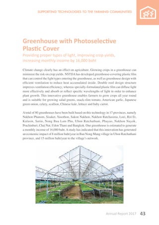 Annual Report 2017 43
Greenhouse with Photoselective
Plastic Cover
Providing proper types of light, improving crop yields,
increasing monthly income by 16,000 baht
Climate change clearly has an effect on agriculture. Growing crops in a greenhouse can
minimize the risk on crop yields. NSTDAhas developed greenhouse-covering plastic film
that can control the light types entering the greenhouse, as well as greenhouse design with
efficient ventilation to reduce heat accumulated inside. Double roof design structure
improves ventilation efficiency; whereas specially-formulated plastic film can diffuse light
more effectively and absorb or reflect specific wavelengths of light in order to enhance
plant growth. This innovative greenhouse enables farmers to grow crops all year round
and is suitable for growing salad greens, snack-slim tomato, American garlic, Japanese
green onion, celery, scallion, Chinese kale, lettuce and baby carrot.
A total of 80 greenhouses have been built based on this technology in 17 provinces, namely
Nakhon Phanom, Sisaket, Yasothon, Sakon Nakhon, Nakhon Ratchasima, Loei, Roi Et,
Kalasin, Surin, Nong Bua Lam Phu, Ubon Ratchathani, Phayao, Nakhon Nayok,
Prachinburi, Chai Nat, Udon Thani and Bangkok. One greenhouse is estimated to generate
a monthly income of 16,000 baht. A study has indicated that this innovation has generated
an economic impact of 8 million baht/year in Ban Nong Mang village in Ubon Ratchathani
province, and 15 million baht/year to the village’s network.
 