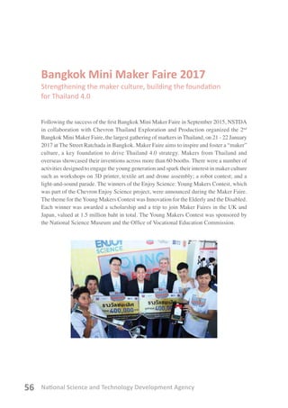 National Science and Technology Development Agency56
Bangkok Mini Maker Faire 2017
Strengthening the maker culture, building the foundation
for Thailand 4.0
Following the success of the first Bangkok Mini Maker Faire in September 2015, NSTDA
in collaboration with Chevron Thailand Exploration and Production organized the 2nd
Bangkok Mini Maker Faire, the largest gathering of markers in Thailand, on 21 - 22 January
2017 at The Street Ratchada in Bangkok. Maker Faire aims to inspire and foster a “maker”
culture, a key foundation to drive Thailand 4.0 strategy. Makers from Thailand and
overseas showcased their inventions across more than 60 booths. There were a number of
activities designed to engage the young generation and spark their interest in maker culture
such as workshops on 3D printer, textile art and drone assembly; a robot contest; and a
light-and-sound parade. The winners of the Enjoy Science: Young Makers Contest, which
was part of the Chevron Enjoy Science project, were announced during the Maker Faire.
The theme for the Young Makers Contest was Innovation for the Elderly and the Disabled.
Each winner was awarded a scholarship and a trip to join Maker Faires in the UK and
Japan, valued at 1.5 million baht in total. The Young Makers Contest was sponsored by
the National Science Museum and the Office of Vocational Education Commission.
 