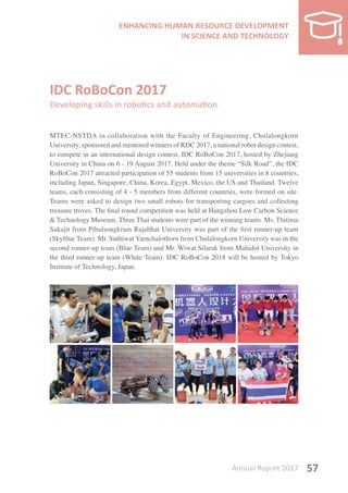 Annual Report 2017 57
IDC RoBoCon 2017
Developing skills in robotics and automation
MTEC-NSTDA in collaboration with the Faculty of Engineering, Chulalongkorn
University, sponsored and mentored winners of RDC 2017, a national robot design contest,
to compete in an international design contest, IDC RoBoCon 2017, hosted by Zhejiang
University in China on 6 - 19 August 2017. Held under the theme “Silk Road”, the IDC
RoBoCon 2017 attracted participation of 55 students from 15 universities in 8 countries,
including Japan, Singapore, China, Korea, Egypt, Mexico, the US and Thailand. Twelve
teams, each consisting of 4 - 5 members from different countries, were formed on site.
Teams were asked to design two small robots for transporting cargoes and collecting
treasure troves. The final round competition was held at Hangzhou Low Carbon Science
& Technology Museum. Three Thai students were part of the winning teams. Ms. Thitima
Sukajit from Pibulsongkram Rajabhat University was part of the first runner-up team
(Skyblue Team). Mr. Suthiwat Yarnchalothorn from Chulalongkorn University was in the
second runner-up team (Blue Team) and Mr. Wiwat Silarak from Mahidol University in
the third runner-up team (White Team). IDC RoBoCon 2018 will be hosted by Tokyo
Institute of Technology, Japan.
 