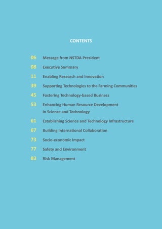 CONTENTS
06	 Message from NSTDA President
08	 Executive Summary
11	 Enabling Research and Innovation
39	 Supporting Technologies to the Farming Communities
45	 Fostering Technology-based Business
53	 Enhancing Human Resource Development
		 in Science and Technology
61	 Establishing Science and Technology Infrastructure
67	 Building International Collaboration
73	 Socio-economic Impact
77	 Safety and Environment
83	 Risk Management
 