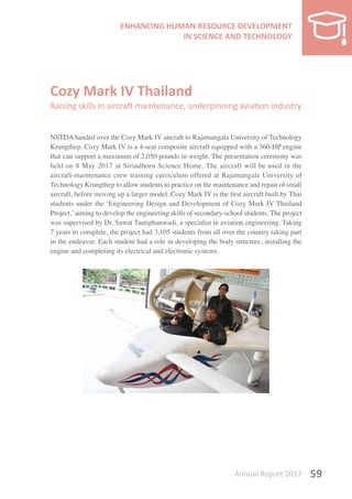 Annual Report 2017 59
Cozy Mark IV Thailand
Raising skills in aircraft maintenance, underpinning aviation industry
NSTDA handed over the Cozy Mark IV aircraft to Rajamangala University of Technology
Krungthep. Cozy Mark IV is a 4-seat composite aircraft equipped with a 360-HP engine
that can support a maximum of 2,050 pounds in weight. The presentation ceremony was
held on 8 May 2017 at Sirindhorn Science Home. The aircraft will be used in the
aircraft-maintenance crew training curriculum offered at Rajamangala University of
Technology Krungthep to allow students to practice on the maintenance and repair of small
aircraft, before moving up a larger model. Cozy Mark IV is the first aircraft built by Thai
students under the ‘Engineering Design and Development of Cozy Mark IV Thailand
Project,’aiming to develop the engineering skills of secondary-school students. The project
was supervised by Dr. Sawat Tantiphanwadi, a specialist in aviation engineering. Taking
7 years to complete, the project had 3,105 students from all over the country taking part
in the endeavor. Each student had a role in developing the body structure, installing the
engine and completing its electrical and electronic systems.
 