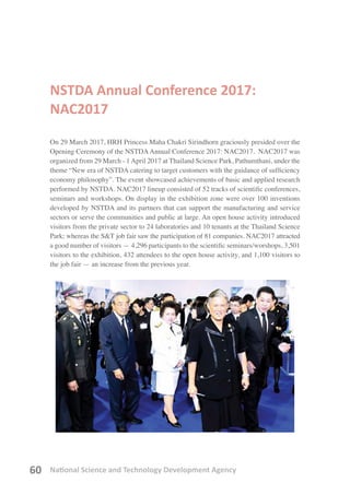 National Science and Technology Development Agency60
NSTDA Annual Conference 2017:
NAC2017
On 29 March 2017, HRH Princess Maha Chakri Sirindhorn graciously presided over the
Opening Ceremony of the NSTDAAnnual Conference 2017: NAC2017.  NAC2017 was
organized from 29 March - 1April 2017 at Thailand Science Park, Pathumthani, under the
theme “New era of NSTDA catering to target customers with the guidance of sufficiency
economy philosophy”. The event showcased achievements of basic and applied research
performed by NSTDA. NAC2017 lineup consisted of 52 tracks of scientific conferences,
seminars and workshops. On display in the exhibition zone were over 100 inventions
developed by NSTDA and its partners that can support the manufacturing and service
sectors or serve the communities and public at large. An open house activity introduced
visitors from the private sector to 24 laboratories and 10 tenants at the Thailand Science
Park; whereas the S&T job fair saw the participation of 81 companies. NAC2017 attracted
a good number of visitors — 4,296 participants to the scientific seminars/worshops, 3,501
visitors to the exhibition, 432 attendees to the open house activity, and 1,100 visitors to
the job fair — an increase from the previous year.
 