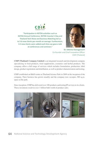 National Science and Technology Development Agency64
CDIP (Thailand) Company Limited is an integrated research and development company
specializing in food products, food supplements, cosmetics and herbal products. The
company offers a full range of services which includes formulation, production, label
design, product registration and distribution, as well as product characterization and testing.
CDIP established an R&D center at Thailand Science Park in 2009 at the inception of the
company. Their business has grown steadily and the company now occupies 300 sq.m.
space at the park.
Since inception, CDIP has delivered over 100 products and testing/IP services to its clients.
These inventions result in over 1 billion baht worth of product sales.
“Participation in NSTDA activities such as
NSTDA Annual Conference, NSTDA Investor’s Day and
Thailand Tech Show and Business Matching led us
to 5-6 new clients per month on average. Furthermore,
3-5 new clients were added each time we gave a talk
at conferences and seminars.”
Dr. Sittichai Daengprasert
Co-founder and Chief Innovation Officer
CDIP (Thailand)
 