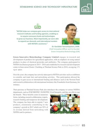 Annual Report 2017 65
Green Innovative Biotechnology Company Limited engages in research and
development of products for agricultural application, with an emphasis on using natural
products in place of chemical pesticides and antibiotics. The company participated in
NSTDA incubation program in 2015 - 2016 and established its research and development
center in Innovation Cluster 2 building at Thailand Science Park in 2016, occupying 171
sq.m. space.
Over the years, the company has actively taken part in NSTDAactivities such as exhibition
in scientific and trade fairs and networking activities. This participation allowed the
company to gain access to international funding and alliances such as the Newton Fund
and research collaboration with international institutes like Fraunhofer from Germany, for
instance.
Their presence at Thailand Science Park also introduces the company to various NSTDA
departments, such as ITAP, BIOTEC, NANOTEC, Food Innopolis, and they are able to reap
the benefit. These benefits come in numerous
forms, including research collaboration, experts,
research funding and manpower development.
The company has been able to register 7 new
products, enormously contributing to the
company’s growth in 2017 which saw 95% of
its revenue derived from networking with
NSTDA and its partners.
“NSTDA helps our company gain access to international
research institutes and funding agencies, enabling us
to acquire necessary funds and technologies
to grow our business. Most importantly, we were able
to expand our domestic and international markets
with NSTDA’s assistance.”
Dr. Karsidete Teeranitayatarn, DVM.
Chief Innovation Officer and Co-founder
Green Innovative Biotechnology (GIB)
 