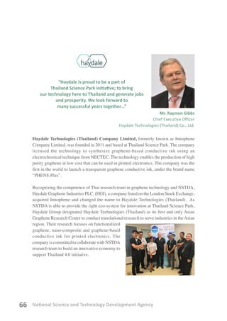 National Science and Technology Development Agency66
“Haydale is proud to be a part of
Thailand Science Park initiative; to bring
our technology here to Thailand and generate jobs
and prosperity. We look forward to
many successful years together...”
Mr. Raymon Gibbs
Chief Executive Officer
Haydale Technologies (Thailand) Co., Ltd.
Haydale Technologies (Thailand) Company Limited, formerly known as Innophene
Company Limited, was founded in 2011 and based at Thailand Science Park. The company
licensed the technology to synthesize graphene-based conductive ink using an
electrochemical technique from NECTEC. The technology enables the production of high
purity graphene at low cost that can be used in printed electronics. The company was the
first in the world to launch a transparent graphene conductive ink, under the brand name
“PHENE Plus”.
Recognizing the competence of Thai research team in graphene technology and NSTDA,
Haydale Graphene Industries PLC. (HGI), a company listed on the London Stock Exchange,
acquired Innophene and changed the name to Haydale Technologies (Thailand). As
NSTDA is able to provide the right eco-system for innovation at Thailand Science Park,
Haydale Group designated Haydale Technologies (Thailand) as its first and only Asian
Graphene Research Center to conduct translational research to serve industries in theAsian
region. Their research focuses on functionalized
graphene, nano-composite and graphene-based
conductive ink for printed electronics. The
company is committed to collaborate with NSTDA
research team to build an innovative economy to
support Thailand 4.0 initiative.
 
