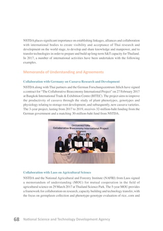 National Science and Technology Development Agency68
NSTDAplaces significant importance on establishing linkages, alliances and collaboration
with international bodies to create visibility and acceptance of Thai research and
development on the world stage, to develop and share knowledge and manpower, and to
transfer technologies in order to prepare and build up long-term S&T capacity for Thailand.
In 2017, a number of international activities have been undertaken with the following
examples.
Memoranda of Understanding and Agreements
Collaboration with Germany on Cassava Research and Development
NSTDA along with Thai partners and the German Forschungszentrum Jülich have signed
a contract for “The Collaborative Bioeconomy International Project” on 27 February 2017
at Bangkok International Trade & Exhibition Centre (BITEC). The project aims to improve
the productivity of cassava through the study of plant phenotypes, genotypes and
physiology relating to storage root development, and subsequently, new cassava varieties.
The 3-year project, lasting from 2017 to 2019, receives 32-million-baht funding from the
German government and a matching 30-million-baht fund from NSTDA.
Collaboration with Laos on Agricultural Science
NSTDA and the National Agricultural and Forestry Institute (NAFRI) from Laos signed
a memorandum of understanding (MOU) for mutual cooperation in the field of
agricultural science on 29 March 2017 at Thailand Science Park. The 5-year MOU provides
a framework for collaboration on research, capacity building and technology transfer, with
the focus on germplasm collection and phenotype-genotype evaluation of rice, corn and
 