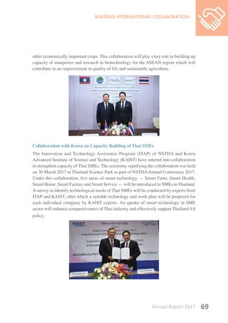 Annual Report 2017 69
other economically important crops. This collaboration will play a key role in building up
capacity of manpower and research in biotechnology for the ASEAN region which will
contribute to an improvement in quality of life and sustainable agriculture.
Collaboration with Korea on Capacity Building of Thai SMEs
The Innovation and Technology Assistance Program (ITAP) of NSTDA and Korea
Advanced Institute of Science and Technology (KAIST) have entered into collaboration
to strengthen capacity of Thai SMEs. The ceremony signifying the collaboration was held
on 30 March 2017 at Thailand Science Park as part of NSTDAAnnual Conference 2017.
Under this collaboration, five areas of smart technology — Smart Farm, Smart Health,
Smart Home, Smart Factory and Smart Service — will be introduced to SMEs in Thailand.
A survey to identify technological needs of Thai SMEs will be conducted by experts from
ITAP and KAIST, after which a suitable technology and work plan will be proposed for
each individual company by KAIST experts. An uptake of smart technology in SME
sector will enhance competitiveness of Thai industry and effectively support Thailand 4.0
policy.
 
