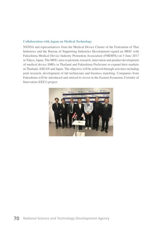 National Science and Technology Development Agency70
Collaboration with Japan on Medical Technology
NSTDA and representatives from the Medical Device Cluster of the Federation of Thai
Industries and the Bureau of Supporting Industries Development signed an MOU with
Fukushima Medical Device Industry Promotion Association (FMDIPA) on 5 June 2017
in Tokyo, Japan. The MOU aims to promote research, innovation and product development
of medical device SMEs in Thailand and Fukushima Prefecture to expand their markets
in Thailand, ASEAN and Japan. The objective will be achieved through activities including
joint research, development of lab technicians and business matching. Companies from
Fukushima will be introduced and enticed to invest in the Eastern Economic Corridor of
Innovation (EECi) project.
 