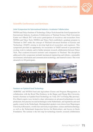 Annual Report 2017 71
Scientific Conferences and Seminars
Joint Symposium for International Industry-Academia Collaboration
NSTDA and Tokyo Institute of Technology (Tokyo Tech) hosted the Joint Symposium for
International Industry-Academia Collaboration at Thailand Science Park Convention
Center on 8 March 2017 with active participation of executives and researchers from
NSTDA and Tokyo Tech. NSTDA and Tokyo Tech established a graduate program in
Thailand in 2007 under the concept of Thailand Advanced Institute of Science and
Technology (TAIST) aiming to develop high-level researchers and engineers. This
symposium provided an opportunity for researchers in TAIST network to present their
exciting work to industry and to further promote research collaboration between Tokyo
Tech, Thai academic/research institutes and companies in Thailand. The disciplines
addressed in this symposium included mechanical engineering and robotics, sustainable
environment, information and communication technology, and material science. The event
attracted over 60 participants.
Seminar on Updated Seed Technology
AGRITEC and NSTDA Food and Agriculture Cluster and Program Management, in
collaboration with the Royal Thai Embassy in the Hague and Chiang Mai University,
hosted a Seminar on Updated Seed Technology on 3 July 2017 in Chiang Mai province.
Five Dutch experts were invited to share information on advanced technologies in seed
production, best practice on seed technologies in the Netherlands, and regulations and seed
quality control in the Netherlands. Distinguished speakers were drawn from Wageningen
University & Research, a world-class university in agriculture, science and food technology;
as well as the Netherlands Inspection Service for Horticulture; and Access to Seeds
Foundation. The seminar is the first step for technology transfer, research collaboration
 