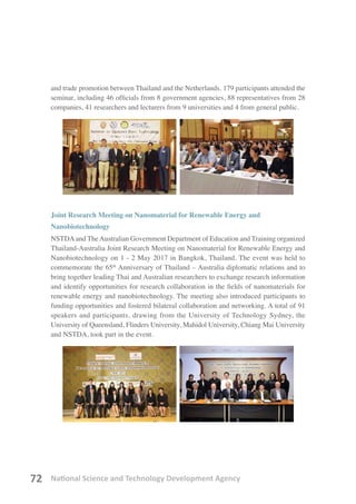 National Science and Technology Development Agency72
and trade promotion between Thailand and the Netherlands. 179 participants attended the
seminar, including 46 officials from 8 government agencies, 88 representatives from 28
companies, 41 researchers and lecturers from 9 universities and 4 from general public.
Joint Research Meeting on Nanomaterial for Renewable Energy and
Nanobiotechnology
NSTDAand TheAustralian Government Department of Education and Training organized
Thailand-Australia Joint Research Meeting on Nanomaterial for Renewable Energy and
Nanobiotechnology on 1 - 2 May 2017 in Bangkok, Thailand. The event was held to
commemorate the 65th
Anniversary of Thailand – Australia diplomatic relations and to
bring together leading Thai and Australian researchers to exchange research information
and identify opportunities for research collaboration in the fields of nanomaterials for
renewable energy and nanobiotechnology. The meeting also introduced participants to
funding opportunities and fostered bilateral collaboration and networking. A total of 91
speakers and participants, drawing from the University of Technology Sydney, the
University of Queensland, Flinders University, Mahidol University, Chiang Mai University
and NSTDA, took part in the event.
 