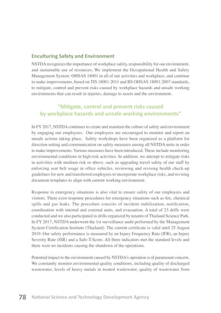 National Science and Technology Development Agency78
Enculturing Safety and Environment
NSTDArecognizes the importance of workplace safety, responsibility for our environment,
and sustainable use of resources. We implement the Occupational Health and Safety
Management System: OHSAS 18001 in all of our activities and workplace, and continue
to make improvements, based on TIS 18001:2011 and BS OHSAS 18001:2007 standards,
to mitigate, control and prevent risks caused by workplace hazards and unsafe working
environments that can result in injuries, damage to assets and the environment.
“Mitigate, control and prevent risks caused
by workplace hazards and unsafe working environments”
In FY2017, NSTDAcontinues to create and maintain the culture of safety and environment
by engaging our employees. Our employees are encouraged to monitor and report on
unsafe actions taking place. Safety workshops have been organized as a platform for
direction setting and communication on safety measures among all NSTDA units in order
to make improvements. Various measures have been introduced. These include monitoring
environmental conditions in high-risk activities. In addition, we attempt to mitigate risks
in activities with medium risk or above, such as upgrading travel safety of our staff by
enforcing seat belt usage in office vehicles, reviewing and revising health check-up
guidelines for new and transferred employees to incorporate workplace risks, and revising
document templates to align with current working environment.
Response to emergency situations is also vital to ensure safety of our employees and
visitors. There exist response procedures for emergency situations such as fire, chemical
spills and gas leaks. The procedure consists of incident stabilization, notification,
coordination with internal and external units, and evacuation. A total of 23 drills were
conducted and we also participated in drills organized by tenants of Thailand Science Park.
In FY 2017, NSTDA underwent the 1st surveillance audit performed by the Management
System Certification Institute (Thailand). The current certificate is valid until 25 August
2019. Our safety performance is measured by an Injury Frequency Rate (IFR), an Injury
Severity Rate (ISR) and a Safe-T-Score. All three indicators met the standard levels and
there were no incidents causing the shutdown of the operations.
Potential impact to the environment caused by NSTDA’s operation is of paramount concern.
We constantly monitor environmental quality conditions, including quality of discharged
wastewater, levels of heavy metals in treated wastewater, quality of wastewater from
 