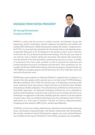 MESSAGE FROM NSTDA PRESIDENT
Mr. Narong Sirilertworakul
President of NSTDA
NSTDA is tasked with the mission to conduct research, development, design and
engineering; transfer technologies; promote manpower development; and establish and
maintain S&T infrastructure with the ultimate goal to enhance the country’s competitiveness.
In FY 2017, we are proud to be entrusted by the Government with several important causes,
in particular taking part in the development of the national research system which has
evolved into the 20-year Research and Innovation Strategy. Over the past year, much of
our work has come to fruition and become innovations and solutions that satisfactorily
meet the demand of the local agricultural, manufacturing and service sectors. A number
of mechanisms have been made available in order to promote the utilization and
commercialization of research, development and innovation. These mechanisms are, for
example, the flat-rate 30,000 baht technology disclosure fee program, Startup Voucher, the
300% R&D tax exemption program and the Innovation List; all of which have been well
received by the private sector.
NSTDA places great emphasis on enhancing Thailand’s competitiveness. In doing so, we
intend to drive this agenda with five priority areas as set forth in the 6th
NSTDA Strategic
Plan (Revised Edition, 2018 - 2022). Five priority areas were identified as areas that would
create substantial social and economic impact and these are Food Innovation, Modern
Transportation, Health and Quality of Life, Biochemicals and Biofuels and Innovation for
Sustainable Agriculture. An Integrated Technology Platform has been established to
promote multi-disciplinary research in order to discover new knowledge and create novel
technologies for applications in the future. Building upon the expertise of our four national
research centers, three new platform technologies have been introduced which will have
applications in a wide range of industries and they are Sensors, High-performance
Computing & Data Analytics (HPC & DA), and Bio-based Materials.
At NSTDA, we focus on working collaboratively with partners from the public and private
sector, and forming strong partnerships with alliances domestically and internationally.
We are fully committed to unlock STI potential to support every sector and lead Thailand
out of middle-income trap into Thailand 4.0 with stability, prosperity and sustainability.
 