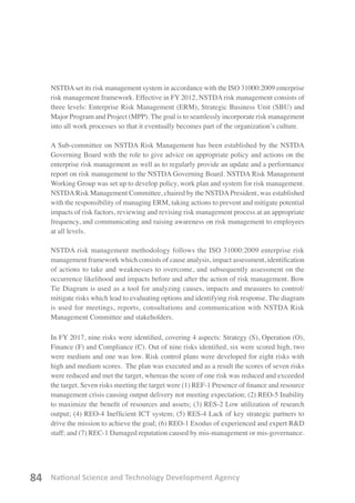 National Science and Technology Development Agency84
NSTDAset its risk management system in accordance with the ISO 31000:2009 enterprise
risk management framework. Effective in FY 2012, NSTDA risk management consists of
three levels: Enterprise Risk Management (ERM), Strategic Business Unit (SBU) and
Major Program and Project (MPP). The goal is to seamlessly incorporate risk management
into all work processes so that it eventually becomes part of the organization’s culture.
A Sub-committee on NSTDA Risk Management has been established by the NSTDA
Governing Board with the role to give advice on appropriate policy and actions on the
enterprise risk management as well as to regularly provide an update and a performance
report on risk management to the NSTDA Governing Board. NSTDA Risk Management
Working Group was set up to develop policy, work plan and system for risk management.
NSTDARisk Management Committee, chaired by the NSTDAPresident, was established
with the responsibility of managing ERM, taking actions to prevent and mitigate potential
impacts of risk factors, reviewing and revising risk management process at an appropriate
frequency, and communicating and raising awareness on risk management to employees
at all levels.
NSTDA risk management methodology follows the ISO 31000:2009 enterprise risk
management framework which consists of cause analysis, impact assessment, identification
of actions to take and weaknesses to overcome, and subsequently assessment on the
occurrence likelihood and impacts before and after the action of risk management. Bow
Tie Diagram is used as a tool for analyzing causes, impacts and measures to control/
mitigate risks which lead to evaluating options and identifying risk response. The diagram
is used for meetings, reports, consultations and communication with NSTDA Risk
Management Committee and stakeholders.
In FY 2017, nine risks were identified, covering 4 aspects: Strategy (S), Operation (O),
Finance (F) and Compliance (C). Out of nine risks identified, six were scored high, two
were medium and one was low. Risk control plans were developed for eight risks with
high and medium scores. The plan was executed and as a result the scores of seven risks
were reduced and met the target, whereas the score of one risk was reduced and exceeded
the target. Seven risks meeting the target were (1) REF-1 Presence of finance and resource
management crisis causing output delivery not meeting expectation; (2) REO-5 Inability
to maximize the benefit of resources and assets; (3) RES-2 Low utilization of research
output; (4) REO-4 Inefficient ICT system; (5) RES-4 Lack of key strategic partners to
drive the mission to achieve the goal; (6) REO-1 Exodus of experienced and expert R&D
staff; and (7) REC-1 Damaged reputation caused by mis-management or mis-governance.
 