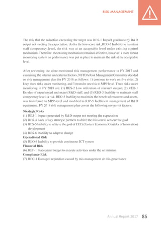 Annual Report 2017 85
The risk that the reduction exceeding the target was RES-1 Impact generated by R&D
output not meeting the expectation. As for the low-score risk, REO-3 Inability to maintain
staff competency level, the risk was at an acceptable level under existing control
mechanism. Therefore, the existing mechanism remained effective, however, a more robust
monitoring system on performance was put in place to maintain the risk at the acceptable
level.
After reviewing the afore-mentioned risk management performance in FY 2017 and
examining the internal and external factors, NSTDARisk Management Committee decided
on risk management plan for FY 2018 as follows: 1) continue to work on five risks, 2)
keep three risks under monitoring, and 3) transfer one risk to MPP level. Three risks under
monitoring in FY 2018 are: (1) RES-2 Low utilization of research output; (2) REO-1
Exodus of experienced and expert R&D staff; and (3) REO-3 Inability to maintain staff
competency level.Arisk, REO-5 Inability to maximize the benefit of resources and assets,
was transferred to MPP-level and modified to R1P-5 Inefficient management of R&D
equipment. FY 2018 risk management plan covers the following seven risk factors:
Strategic Risks
(1) 	RES-1 Impact generated by R&D output not meeting the expectation
(2) 	RES-4 Lack of key strategic partners to drive the mission to achieve the goal
(3) 	RES-5 Inability to achieve the goal of EECi (Eastern Economic Corridor of Innovation)
development
(4) 	RES-6 Inability to adapt to change
Operational Risk
(5) 	REO-4 Inability to provide continuous ICT system
Financial Risk
(6) 	REF-1 Inadequate budget to execute activities under the set mission
Compliance Risk
(7) 	REC-1 Damaged reputation caused by mis-management or mis-governance
 