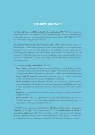 EXECUTIVE SUMMARY
The National Science and Technology DevelopmentAgency (NSTDA) is an organization
under the purview of the Ministry of Science and Technology, tasked with a responsibility
to develop competency in science and technology for the nation. In FY 2017, NSTDA’s
key performance highlights are as follows:
Research, Development and Technology Transfer. NSTDA published 578 articles and
over one-third of these publications were in world-class journals and cited more than the
national average. There were 301 applications for intellectual property rights and 255
technology transfer projects with 311 recipient organizations. The Agency was able to
generate a 27,546 million baht economic and social impact and was instrumental in a 9,456
million baht investment in science, technology and innovation made by manufacturing
and service sectors.
These are some research highlights in FY 2017.
• 	Smart Farm: nutritious and anti-oxidant rich Riceberry, flash-flooding tolerant
Homcholasit rice for the community, diagnostic kits for shrimp diseases to minimize
risk and increase farmers’ income, and Agri-Map: a tool for agricultural management.
• 	Smart Food: Dezigner-8: an innovative delivery system to enhance egg quality,
low-fat frankfurter, and ActivePAKTM
fresh produce packaging.
• 	Smart Health: DentiiScan: a scanner for dental and maxillofacial structures, safety-
enhanced ambulance cabin to save lives and medical equipment, and Thai School Lunch
to help schools prepare lunch menus to meet nutritional requirements and available
budget.
• 	Smart Energy: nanomaterial coating and coating technique to enhance solar thermal
energy efficiency.
• 	Smart Industry: NETPIE: a platform to facilitate interconnecting IoT devices, and
ENZease: a duo-activity enzyme for one-step biodesizing and bioscouring process of
cotton fabric, 100% replacement of chemicals.
In FY 2017, a new organization, Agricultural Technology and Innovation Management
Institute (AGRITEC), was founded under NSTDA, to facilitate the transfer of
technologies to farmers. AGRITEC now works with 220 communities in 45 provinces,
covering 36 key technologies. Some outstanding projects include organic rice cultivation
in Yasothon province and greenhouse technology with photoselective plastic covering.
 