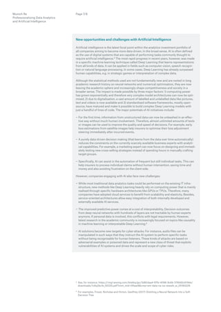 Munich Re
Professionalising Data Analytics
and Artificial Intelligence
Page 7/8
New opportunities and challenges with Artificial Intelligence
Artificial intelligence is the latest focal point within the analytics investment portfolio of
all companies aiming to become more data driven. In the broad sense, AI is often defined
as the use of digital systems that are capable of performing tasks commonly thought to
require artificial intelligence.3 The most rapid progress in recent years, however, was made
in a specific machine learning technique called Deep Learning that learns representations
from all kinds of data. It can be applied in fields such as computer vision, speech recogni-
tion or natural language processing. In some cases, Deep Learning has already surpassed
human capabilities, e.g. in strategic games or interpretation of complex data.
Although the statistical methods used are not fundamentally new and are rooted in long
academic research history on neural networks and numerical optimisation, they are now
leaving the academic sphere and increasingly shape competitiveness and society in a
broader sense. The impact is made possible by three major factors: 1) computing power
has grown exponentially and therefore very complex model architectures can now be opti-
mised, 2) due to digitalisation, a vast amount of labelled and unlabelled data like pictures,
text and videos is now available and 3) standardised software frameworks, mostly open-
source, have matured and make it possible to build complex Deep Learning models with
just a handful of lines of code. The major potentials of AI initiatives include:
−− For the first time, information from unstructured data can now be unleashed in an effec-
tive way without much human involvement. Therefore, almost unlimited amounts of texts
or images can be used to improve the quality and speed of decisions. For example, early
loss estimations from satellite images help insurers to optimise their loss adjustment
steering immediately after incurred events.
−− A purely data-driven decision making (that learns from the data over time automatically)
reduces the constraints on the currently scarcely available business experts with analyti-
cal capabilities. For example, a marketing expert can now focus on designing and immedi-
ately testing new cross-selling strategies instead of spending hours in manually crafting
target groups.
−− Specifically, AI can assist in the automation of frequent but still individual tasks. This can
help insurers to process individual claims without human intervention, saving time and
money and also avoiding frustration on the client side.
However, companies engaging with AI also face new challenges:
−− While most traditional data analytics tasks could be performed on the existing IT infra-
structure, new methods like Deep Learning heavily rely on computing power that is mainly
realised through specific hardware architectures like GPUs or TPUs. Therefore, many
companies have adopted cloud services to benefit from scalability and elasticity. Besides,
service-oriented architectures allow easy integration of both internally developed and
externally available AI services.
−− The improved predictive power comes at a cost of interpretability. Decision outcomes
from deep neural networks with hundreds of layers are not tractable by human experts
anymore. If personal data is involved, this conflicts with legal requirements. However,
­latest research in the academic community is increasingly focused on topics like causality
in machine learning or interpretable Deep Learning.4
−− AI solutions become new targets for cyber attacks. For instance, audio files can be
­manipulated in such ways that they instruct the AI system to perform specific tasks
­without being recognisable for human listeners. These kinds of attacks are based on
adversarial examples or poisoned data and represent a new class of threat that exploits
vulnerabilities of AI systems and drives the scale and scope of cyber risks.
3 See, for instance, https://img1.wsimg.com/blobby/go/3d82daa4-97fe-4096-9c6b-376b92c619de/
downloads/1c6q2kc4v_50335.pdf?imm_mid=0fbae9cmp=em-data-na-na-newsltr_ai_20180226
4 For examples, Frosst, Nicholas and Hinton, Geoffrey (2017) Distilling a Neural Network Into a Soft
Decision Tree
 